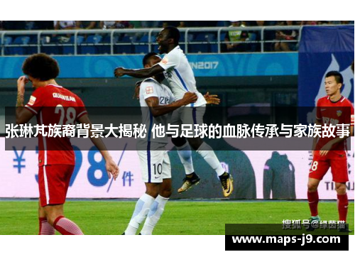 张琳芃族裔背景大揭秘 他与足球的血脉传承与家族故事