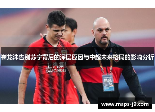崔龙洙告别苏宁背后的深层原因与中超未来格局的影响分析
