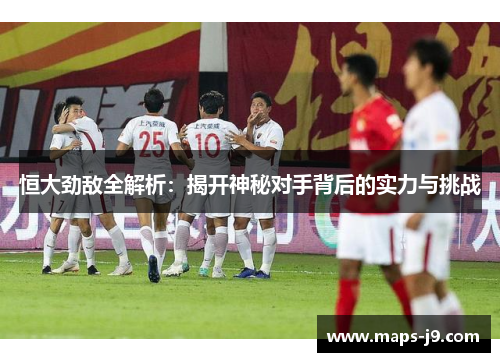 恒大劲敌全解析：揭开神秘对手背后的实力与挑战