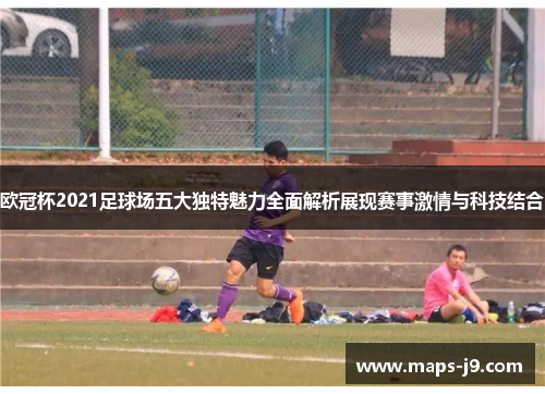欧冠杯2021足球场五大独特魅力全面解析展现赛事激情与科技结合