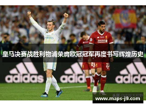 皇马决赛战胜利物浦荣膺欧冠冠军再度书写辉煌历史