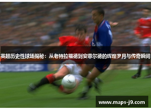 英超历史性球场揭秘：从老特拉福德到安菲尔德的辉煌岁月与传奇瞬间