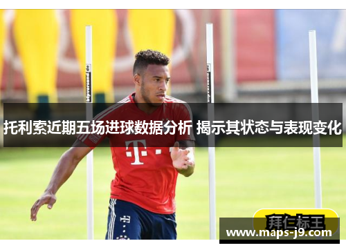 托利索近期五场进球数据分析 揭示其状态与表现变化