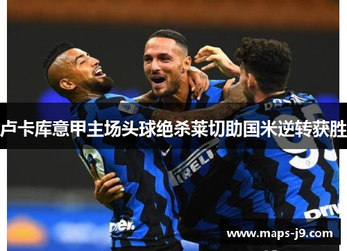 卢卡库意甲主场头球绝杀莱切助国米逆转获胜 卢卡库意甲主场头球绝杀莱切助国米逆转获胜