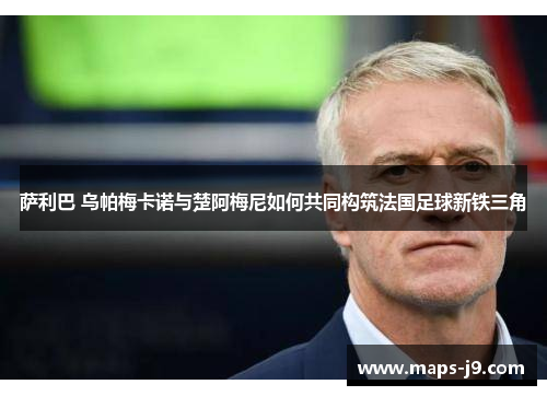 萨利巴 乌帕梅卡诺与楚阿梅尼如何共同构筑法国足球新铁三角