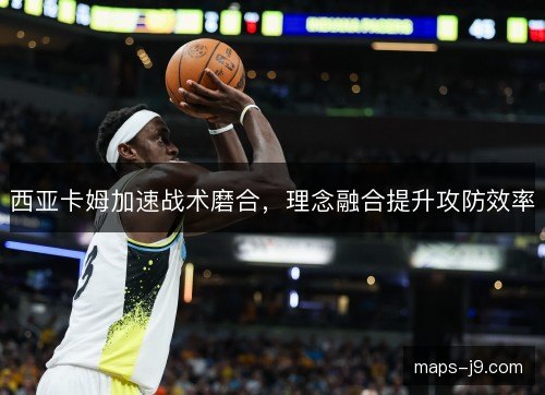 西亚卡姆加速战术磨合,理念融合提升攻防效率 西亚卡姆加速战术磨合,理念融合提升攻防效率